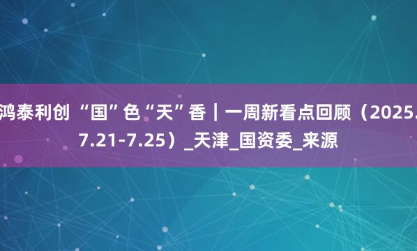 鸿泰利创 “国”色“天”香｜一周新看点回顾（2025.7.21-7.25）_天津_国资委_来源