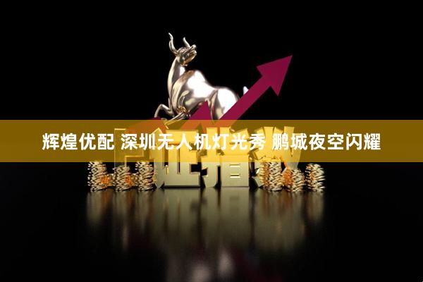 辉煌优配 深圳无人机灯光秀 鹏城夜空闪耀