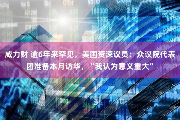 威力财 逾6年来罕见，美国资深议员：众议院代表团准备本月访华，“我认为意义重大”